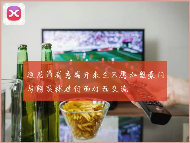 迈尼昂有意离开米兰只愿加盟豪门与阿莫林进行面对面交流