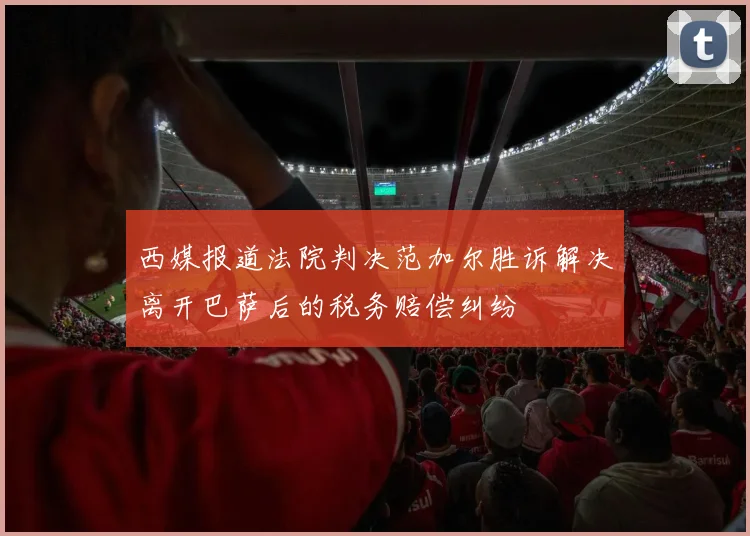西媒报道法院判决范加尔胜诉解决离开巴萨后的税务赔偿纠纷