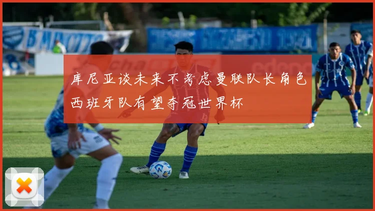库尼亚谈未来不考虑曼联队长角色西班牙队有望夺冠世界杯
