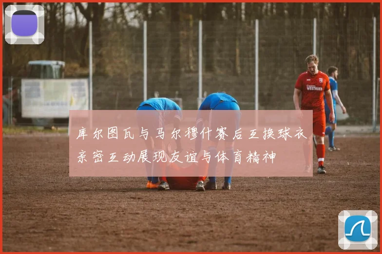 库尔图瓦与马尔穆什赛后互换球衣亲密互动展现友谊与体育精神