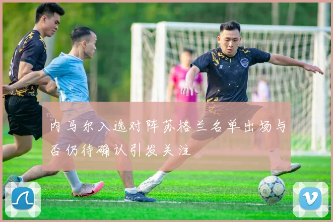 内马尔入选对阵苏格兰名单出场与否仍待确认引发关注