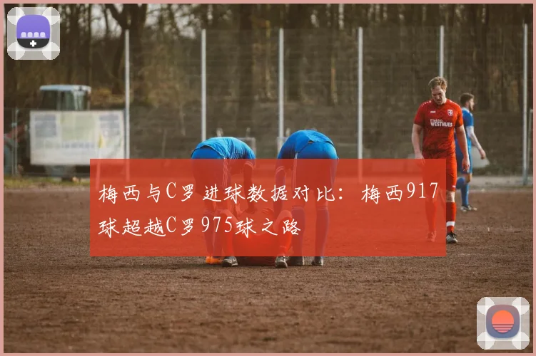梅西与C罗进球数据对比：梅西917球超越C罗975球之路