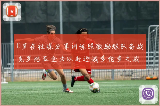 C罗在社媒分享训练照激励球队备战克罗地亚全力以赴迎战多伦多之战