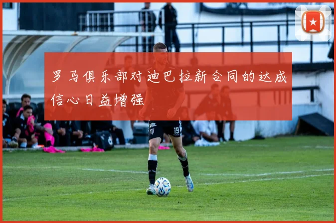罗马俱乐部对迪巴拉新合同的达成信心日益增强