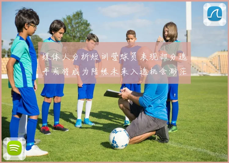 媒体人分析短训营球员表现部分选手或将成为陪练未来入选机会渺茫