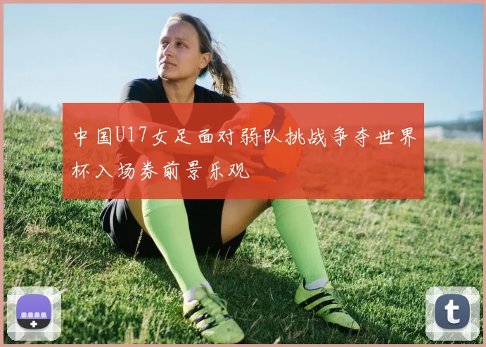 中国U17女足面对弱队挑战争夺世界杯入场券前景乐观