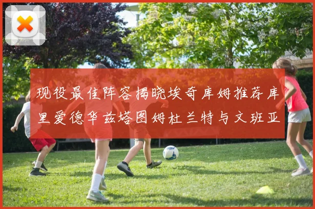 现役最佳阵容揭晓埃奇库姆推荐库里爱德华兹塔图姆杜兰特与文班亚马