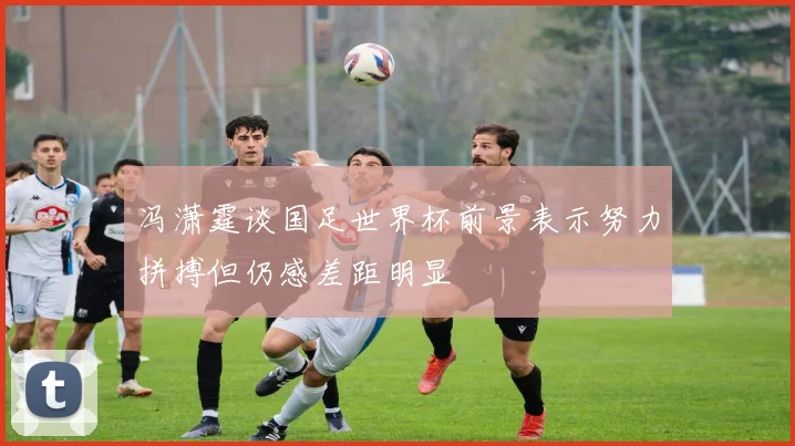 冯潇霆谈国足世界杯前景表示努力拼搏但仍感差距明显