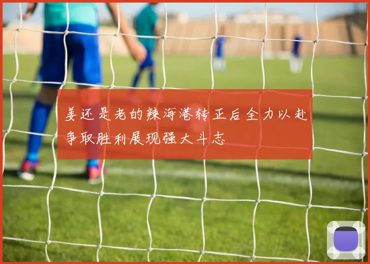 姜还是老的辣海港转正后全力以赴争取胜利展现强大斗志
