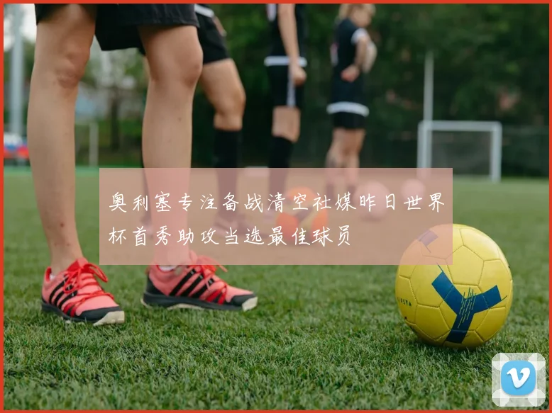 奥利塞专注备战清空社媒昨日世界杯首秀助攻当选最佳球员