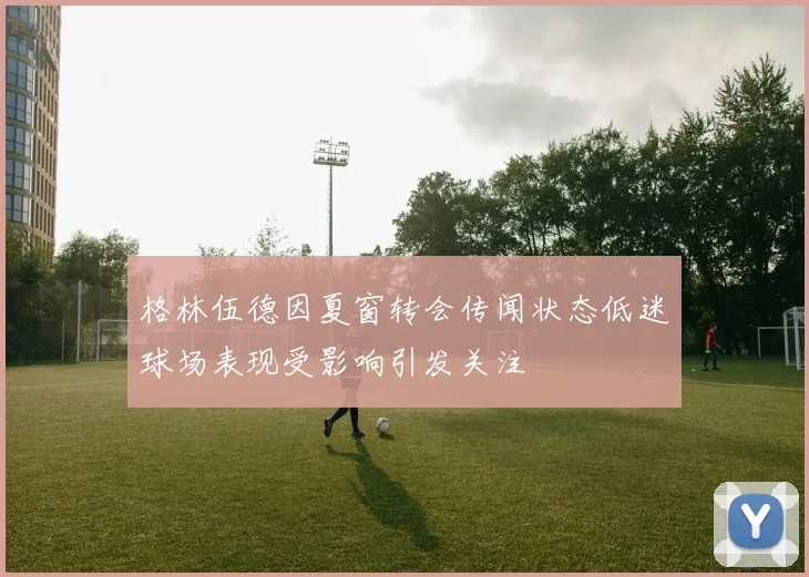 格林伍德因夏窗转会传闻状态低迷球场表现受影响引发关注