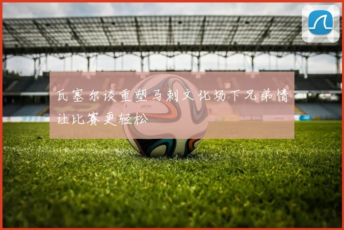 瓦塞尔谈重塑马刺文化场下兄弟情让比赛更轻松