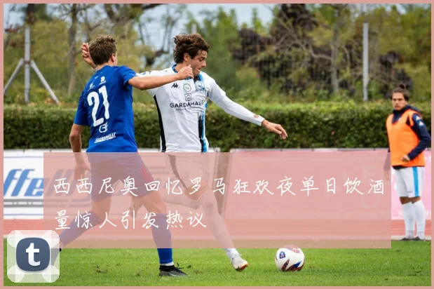 西西尼奥回忆罗马狂欢夜单日饮酒量惊人引发热议