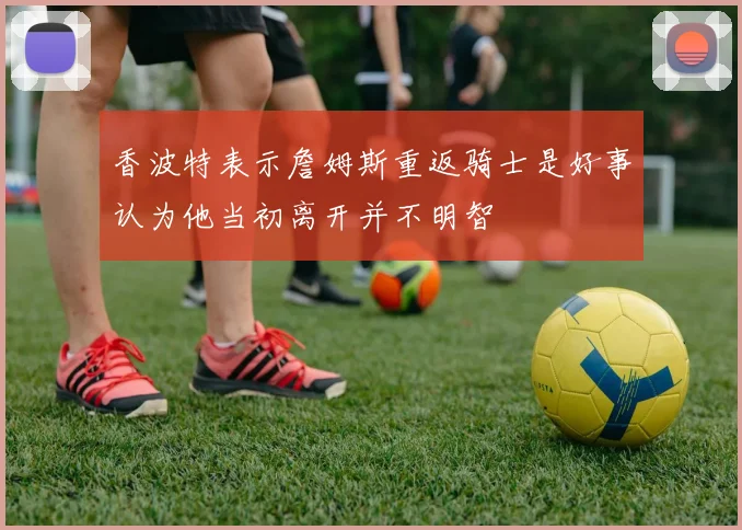 香波特表示詹姆斯重返骑士是好事认为他当初离开并不明智