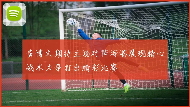 黄博文期待主场对阵海港展现精心战术力争打出精彩比赛