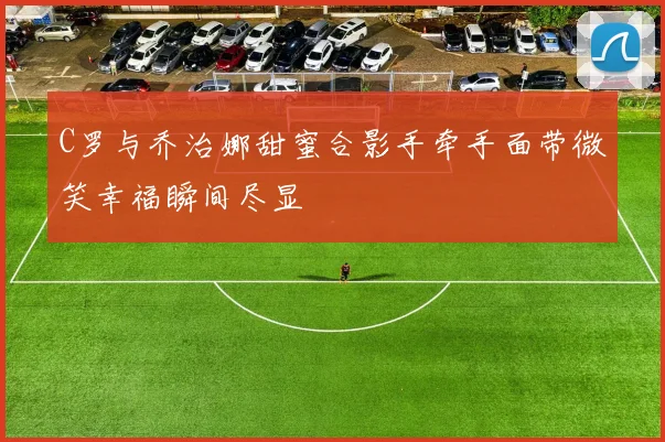 C罗与乔治娜甜蜜合影手牵手面带微笑幸福瞬间尽显