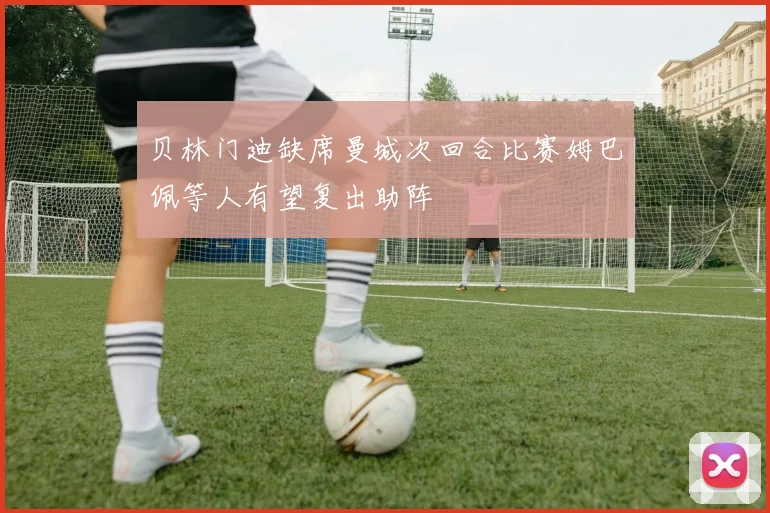 贝林门迪缺席曼城次回合比赛姆巴佩等人有望复出助阵