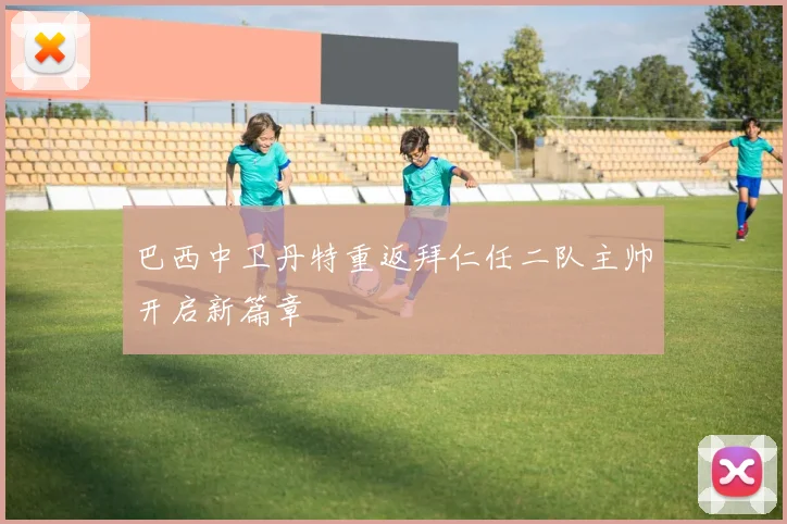 巴西中卫丹特重返拜仁任二队主帅开启新篇章