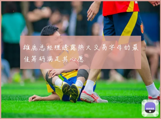 雄鹿总经理透露热火交易字母的最佳筹码满足其心愿