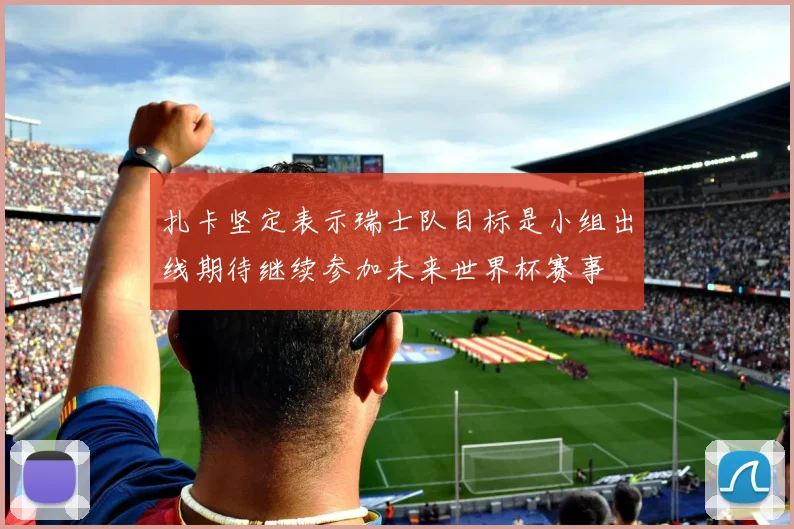 扎卡坚定表示瑞士队目标是小组出线期待继续参加未来世界杯赛事
