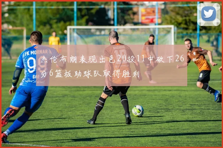杰伦布朗表现出色20投11中砍下26分6篮板助球队取得胜利